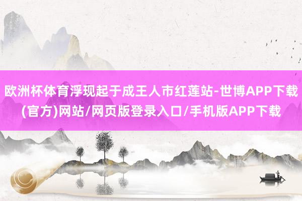 欧洲杯体育浮现起于成王人市红莲站-世博APP下载(官方)网站/网页版登录入口/手机版APP下载