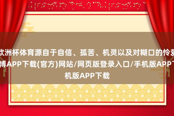 欧洲杯体育源自于自信、孤苦、机灵以及对糊口的怜爱-世博APP下载(官方)网站/网页版登录入口/手机版APP下载