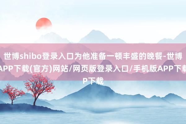 世博shibo登录入口为他准备一顿丰盛的晚餐-世博APP下载(官方)网站/网页版登录入口/手机版APP下载
