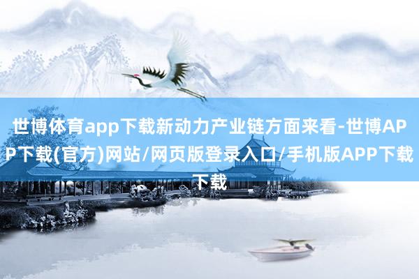 世博体育app下载新动力产业链方面来看-世博APP下载(官方)网站/网页版登录入口/手机版APP下载