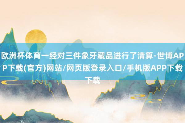 欧洲杯体育一经对三件象牙藏品进行了清算-世博APP下载(官方)网站/网页版登录入口/手机版APP下载