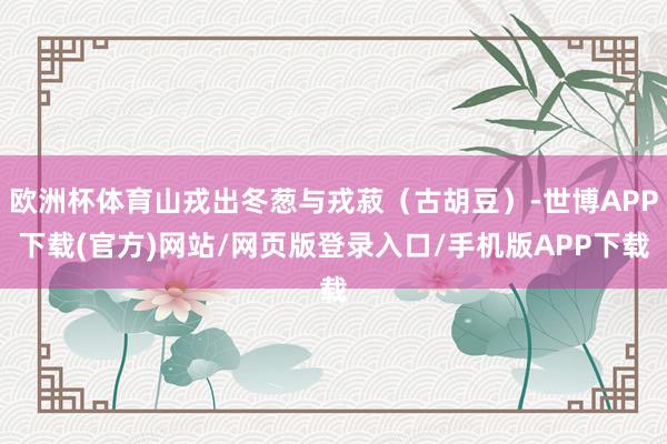 欧洲杯体育山戎出冬葱与戎菽（古胡豆）-世博APP下载(官方)网站/网页版登录入口/手机版APP下载