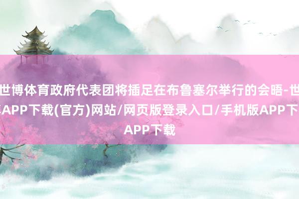 世博体育政府代表团将插足在布鲁塞尔举行的会晤-世博APP下载(官方)网站/网页版登录入口/手机版APP下载