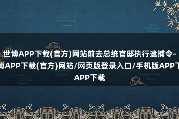 世博APP下载(官方)网站前去总统官邸执行逮捕令-世博APP下载(官方)网站/网页版登录入口/手机版APP下载