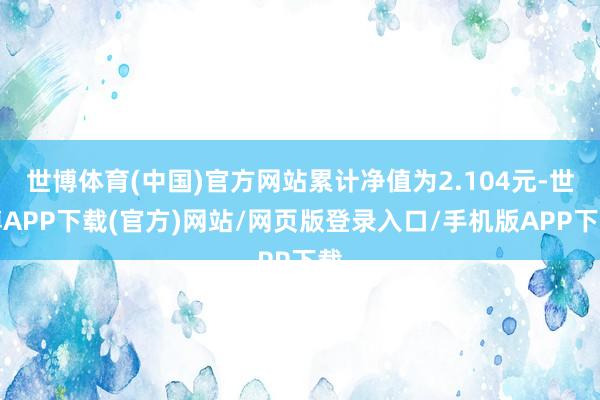 世博体育(中国)官方网站累计净值为2.104元-世博APP下载(官方)网站/网页版登录入口/手机版APP下载