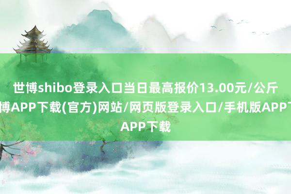 世博shibo登录入口当日最高报价13.00元/公斤-世博APP下载(官方)网站/网页版登录入口/手机版APP下载