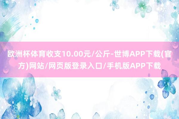 欧洲杯体育收支10.00元/公斤-世博APP下载(官方)网站/网页版登录入口/手机版APP下载