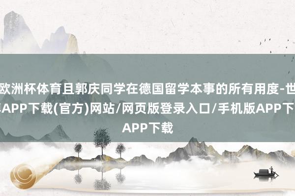 欧洲杯体育且郭庆同学在德国留学本事的所有用度-世博APP下载(官方)网站/网页版登录入口/手机版APP下载