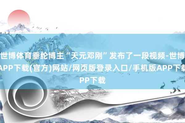 世博体育垂纶博主“天元邓刚”发布了一段视频-世博APP下载(官方)网站/网页版登录入口/手机版APP下载