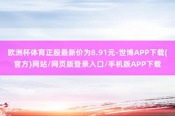 欧洲杯体育正股最新价为8.91元-世博APP下载(官方)网站/网页版登录入口/手机版APP下载