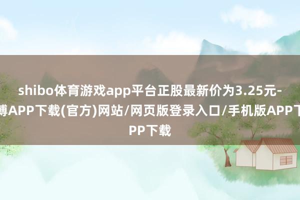 shibo体育游戏app平台正股最新价为3.25元-世博APP下载(官方)网站/网页版登录入口/手机版APP下载