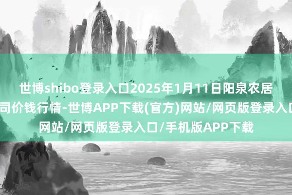 世博shibo登录入口2025年1月11日阳泉农居品批发市集有限公司价钱行情-世博APP下载(官方)网站/网页版登录入口/手机版APP下载