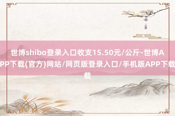 世博shibo登录入口收支15.50元/公斤-世博APP下载(官方)网站/网页版登录入口/手机版APP下载