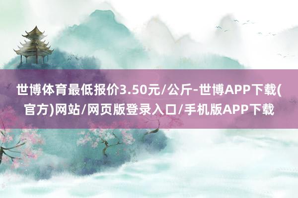 世博体育最低报价3.50元/公斤-世博APP下载(官方)网站/网页版登录入口/手机版APP下载