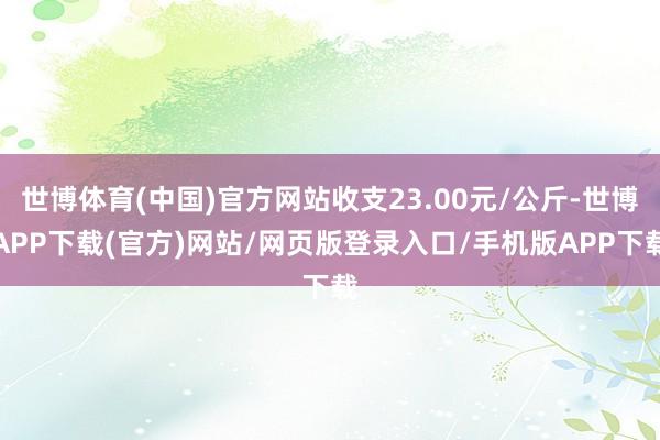 世博体育(中国)官方网站收支23.00元/公斤-世博APP下载(官方)网站/网页版登录入口/手机版APP下载