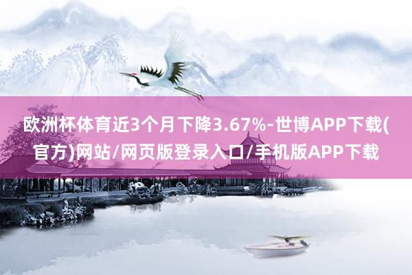 欧洲杯体育近3个月下降3.67%-世博APP下载(官方)网站/网页版登录入口/手机版APP下载