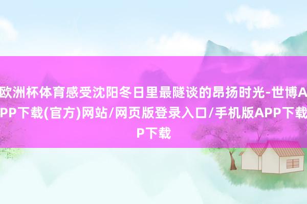 欧洲杯体育感受沈阳冬日里最隧谈的昂扬时光-世博APP下载(官方)网站/网页版登录入口/手机版APP下载