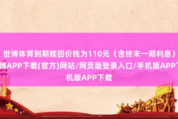 世博体育到期赎回价钱为110元（含终末一期利息）-世博APP下载(官方)网站/网页版登录入口/手机版APP下载