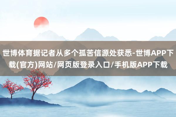 世博体育据记者从多个孤苦信源处获悉-世博APP下载(官方)网站/网页版登录入口/手机版APP下载