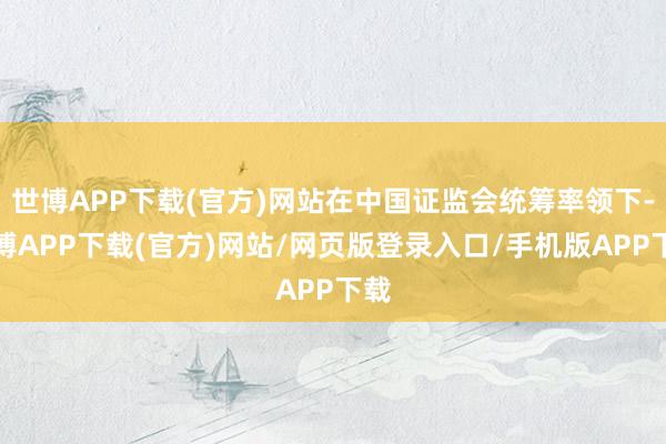 世博APP下载(官方)网站在中国证监会统筹率领下-世博APP下载(官方)网站/网页版登录入口/手机版APP下载