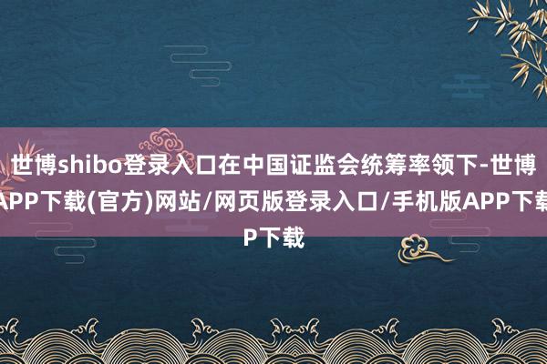世博shibo登录入口在中国证监会统筹率领下-世博APP下载(官方)网站/网页版登录入口/手机版APP下载