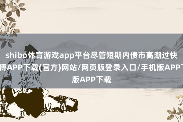 shibo体育游戏app平台尽管短期内债市高潮过快-世博APP下载(官方)网站/网页版登录入口/手机版APP下载