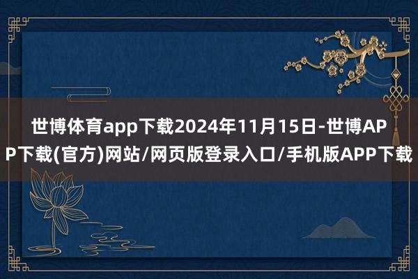 世博体育app下载　　2024年11月15日-世博APP下载(官方)网站/网页版登录入口/手机版APP下载