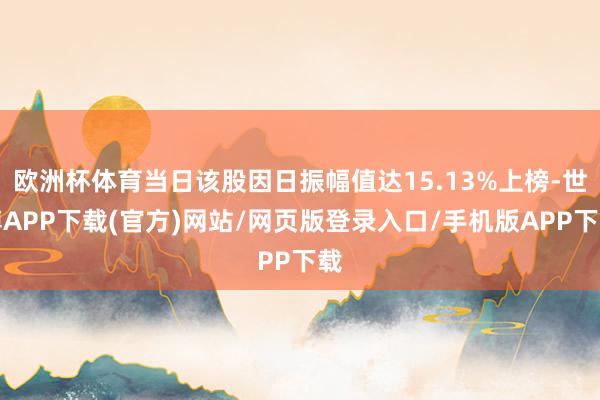 欧洲杯体育当日该股因日振幅值达15.13%上榜-世博APP下载(官方)网站/网页版登录入口/手机版APP下载