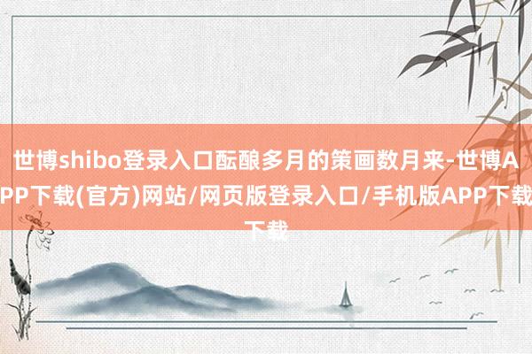 世博shibo登录入口酝酿多月的策画数月来-世博APP下载(官方)网站/网页版登录入口/手机版APP下载