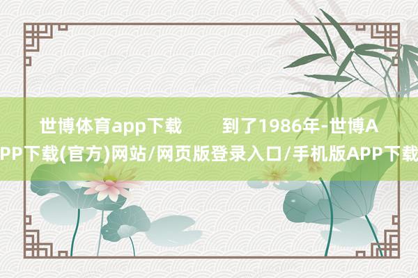 世博体育app下载        到了1986年-世博APP下载(官方)网站/网页版登录入口/手机版APP下载