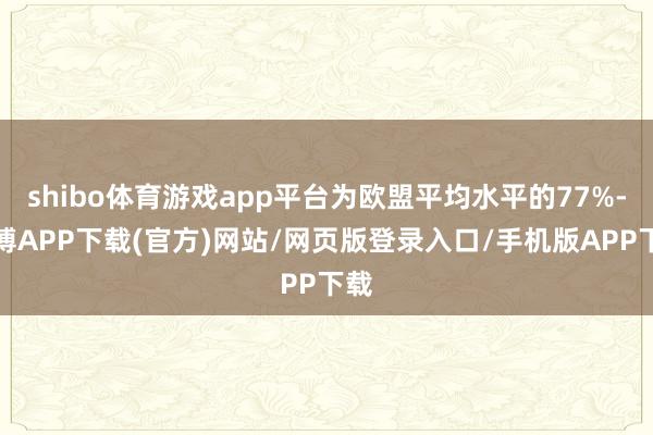 shibo体育游戏app平台为欧盟平均水平的77%-世博APP下载(官方)网站/网页版登录入口/手机版APP下载