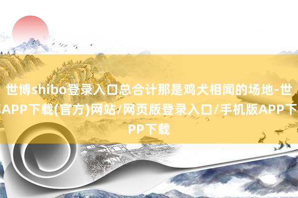 世博shibo登录入口总合计那是鸡犬相闻的场地-世博APP下载(官方)网站/网页版登录入口/手机版APP下载