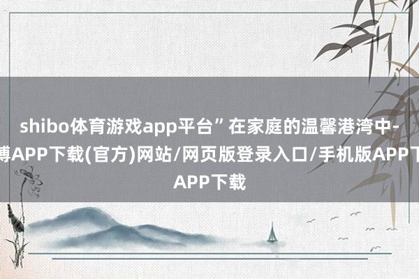 shibo体育游戏app平台”在家庭的温馨港湾中-世博APP下载(官方)网站/网页版登录入口/手机版APP下载