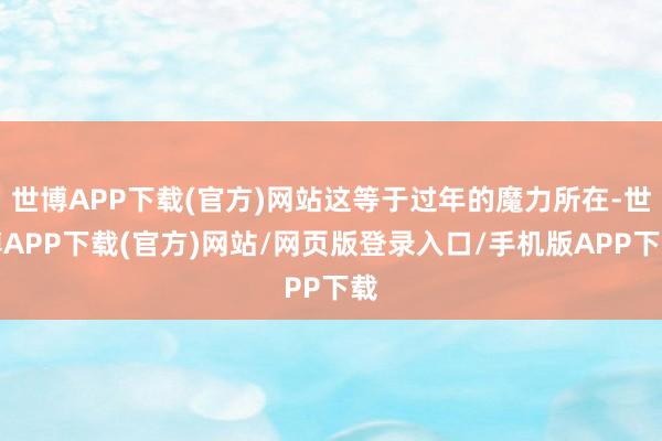 世博APP下载(官方)网站这等于过年的魔力所在-世博APP下载(官方)网站/网页版登录入口/手机版APP下载