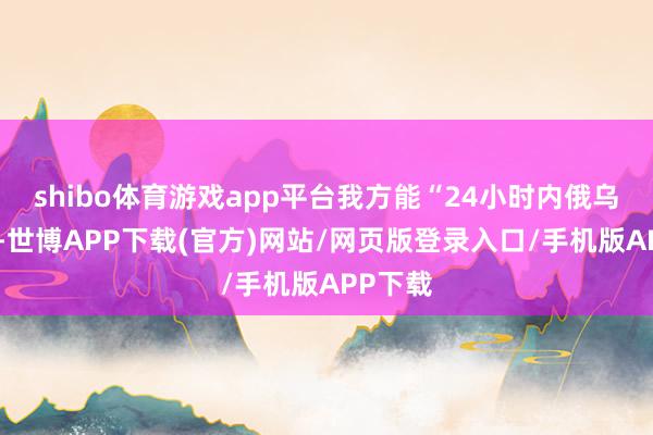 shibo体育游戏app平台我方能“24小时内俄乌停火”-世博APP下载(官方)网站/网页版登录入口/手机版APP下载