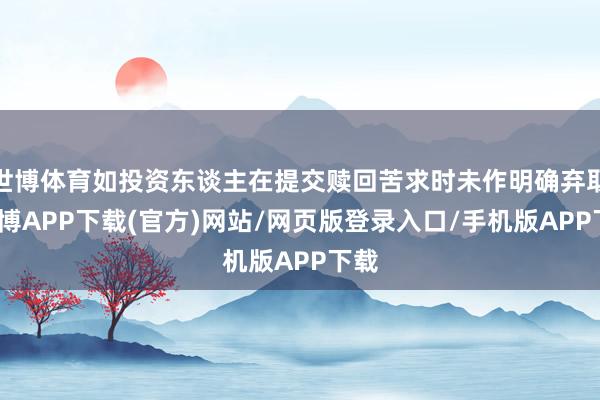 世博体育如投资东谈主在提交赎回苦求时未作明确弃取-世博APP下载(官方)网站/网页版登录入口/手机版APP下载