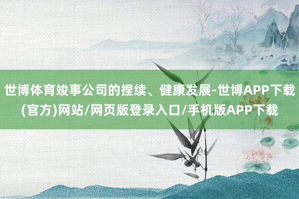 世博体育竣事公司的捏续、健康发展-世博APP下载(官方)网站/网页版登录入口/手机版APP下载