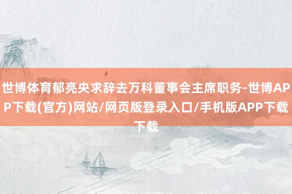 世博体育郁亮央求辞去万科董事会主席职务-世博APP下载(官方)网站/网页版登录入口/手机版APP下载