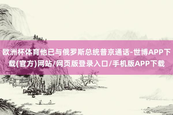 欧洲杯体育他已与俄罗斯总统普京通话-世博APP下载(官方)网站/网页版登录入口/手机版APP下载