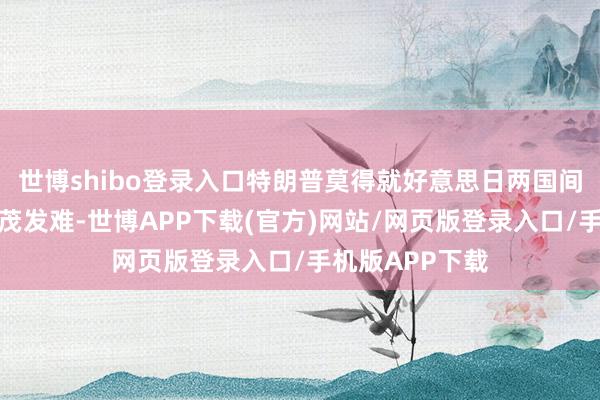 世博shibo登录入口特朗普莫得就好意思日两国间的不合向石破茂发难-世博APP下载(官方)网站/网页版登录入口/手机版APP下载
