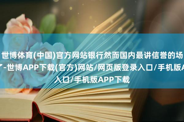 世博体育(中国)官方网站银行然而国内最讲信誉的场所之一了-世博APP下载(官方)网站/网页版登录入口/手机版APP下载