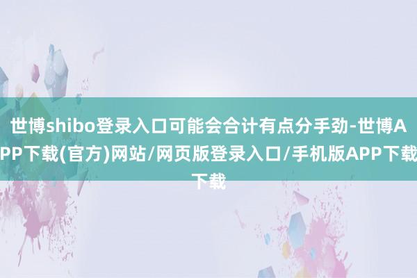 世博shibo登录入口可能会合计有点分手劲-世博APP下载(官方)网站/网页版登录入口/手机版APP下载