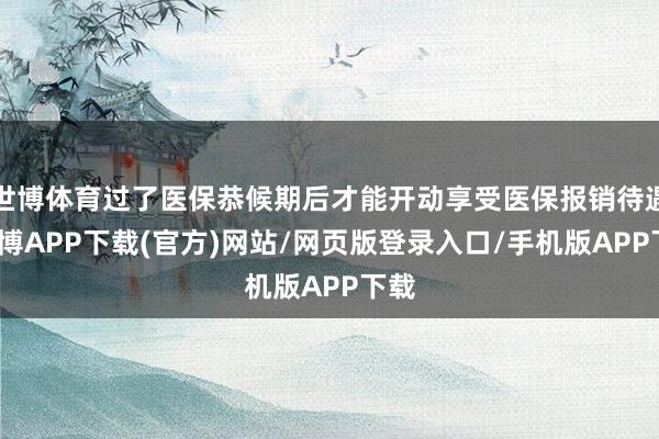 世博体育过了医保恭候期后才能开动享受医保报销待遇-世博APP下载(官方)网站/网页版登录入口/手机版APP下载