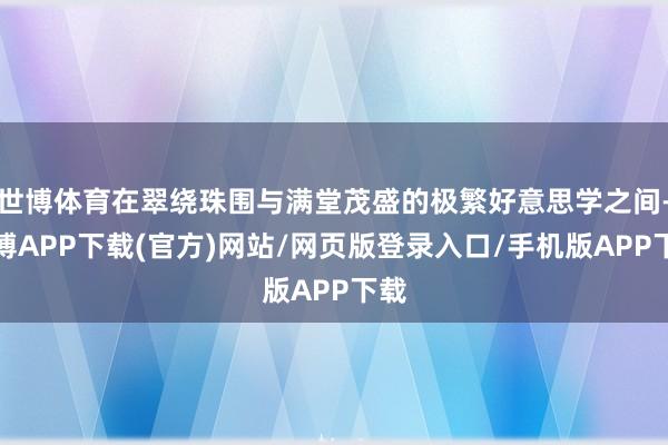 世博体育在翠绕珠围与满堂茂盛的极繁好意思学之间-世博APP下载(官方)网站/网页版登录入口/手机版APP下载