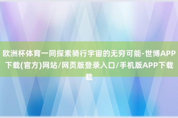欧洲杯体育一同探索骑行宇宙的无穷可能-世博APP下载(官方)网站/网页版登录入口/手机版APP下载