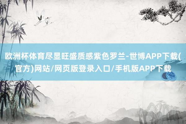 欧洲杯体育尽显旺盛质感紫色罗兰-世博APP下载(官方)网站/网页版登录入口/手机版APP下载