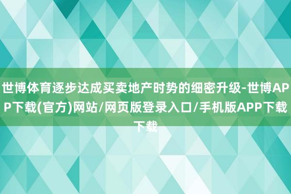 世博体育逐步达成买卖地产时势的细密升级-世博APP下载(官方)网站/网页版登录入口/手机版APP下载