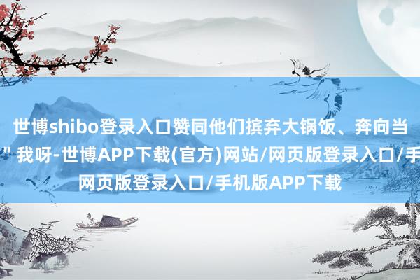 世博shibo登录入口赞同他们摈弃大锅饭、奔向当代化大熔炉：＂我呀-世博APP下载(官方)网站/网页版登录入口/手机版APP下载