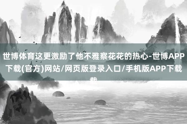 世博体育这更激励了他不雅察花花的热心-世博APP下载(官方)网站/网页版登录入口/手机版APP下载