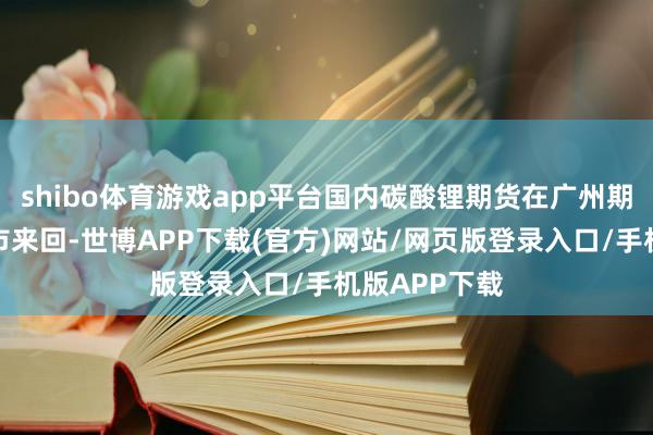 shibo体育游戏app平台国内碳酸锂期货在广州期货来回所上市来回-世博APP下载(官方)网站/网页版登录入口/手机版APP下载